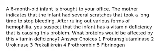 A 6-month-old infant is brought to your office. The mother indicates that the infant had several scratches that took a long time to stop bleeding. After ruling out various forms of hemophilia, you suspect that the infant has a vitamin deficiency that is causing this problem. What proteins would be affected by this vitamin deficiency? Answer Choices 1 Protransglutaminase 2 Urokinase 3 Prekallikrein 4 Prothrombin 5 Fibrinogen