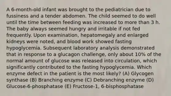 A 6-month-old infant was brought to the pediatrician due to fussiness and a tender abdomen. The child seemed to do well until the time between feeding was increased to more than 3 h. The baby always seemed hungry and irritable if not fed frequently. Upon examination, hepatomegaly and enlarged kidneys were noted, and blood work showed fasting hypoglycemia. Subsequent laboratory analysis demonstrated that in response to a glucagon challenge, only about 10% of the normal amount of glucose was released into circulation, which significantly contributed to the fasting hypoglycemia. Which enzyme defect in the patient is the most likely? (A) Glycogen synthase (B) Branching enzyme (C) Debranching enzyme (D) Glucose-6-phosphatase (E) Fructose-1, 6-bisphosphatase