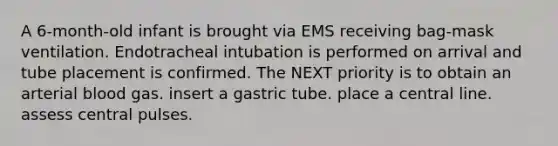 A 6-month-old infant is brought via EMS receiving bag-mask ventilation. Endotracheal intubation is performed on arrival and tube placement is confirmed. The NEXT priority is to obtain an arterial blood gas. insert a gastric tube. place a central line. assess central pulses.