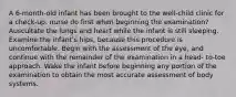 A 6‐month‐old infant has been brought to the well‐child clinic for a check‐up. nurse do first when beginning the examination? Auscultate the lungs and heart while the infant is still sleeping. Examine the infant's hips, because this procedure is uncomfortable. Begin with the assessment of the eye, and continue with the remainder of the examination in a head‐ to‐toe approach. Wake the infant before beginning any portion of the examination to obtain the most accurate assessment of body systems.