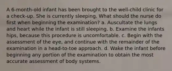 A 6-month-old infant has been brought to the well-child clinic for a check-up. She is currently sleeping. What should the nurse do first when beginning the examination? a. Auscultate the lungs and heart while the infant is still sleeping. b. Examine the infants hips, because this procedure is uncomfortable. c. Begin with the assessment of the eye, and continue with the remainder of the examination in a head-to-toe approach. d. Wake the infant before beginning any portion of the examination to obtain the most accurate assessment of body systems.