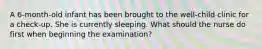 A 6-month-old infant has been brought to the well-child clinic for a check-up. She is currently sleeping. What should the nurse do first when beginning the examination?