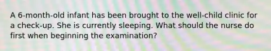 A 6-month-old infant has been brought to the well-child clinic for a check-up. She is currently sleeping. What should the nurse do first when beginning the examination?