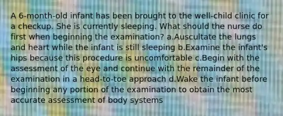 A 6-month-old infant has been brought to the well-child clinic for a checkup. She is currently sleeping. What should the nurse do first when beginning the examination? a.Auscultate the lungs and heart while the infant is still sleeping b.Examine the infant's hips because this procedure is uncomfortable c.Begin with the assessment of the eye and continue with the remainder of the examination in a head-to-toe approach d.Wake the infant before beginning any portion of the examination to obtain the most accurate assessment of body systems