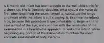 A 6-month-old infant has been brought to the well-child clinic for a check-up. She is currently sleeping. What should the nurse do first when beginning the examination? a. Auscultate the lungs and heart while the infant is still sleeping. b. Examine the infants hips, because this procedure is uncomfortable. c. Begin with the assessment of the eye, and continue with the remainder of the examination in a head-to-toe approach. d. Wake the infant before beginning any portion of the examination to obtain the most accurate assessment of body systems