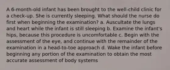 A 6-month-old infant has been brought to the well-child clinic for a check-up. She is currently sleeping. What should the nurse do first when beginning the examination? a. Auscultate the lungs and heart while the infant is still sleeping b. Examine the infant's hips, because this procedure is uncomfortable c. Begin with the assessment of the eye, and continue with the remainder of the examination in a head-to-toe approach d. Wake the infant before beginning any portion of the examination to obtain the most accurate assessment of body systems