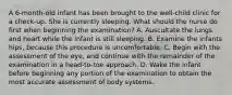 A 6-month-old infant has been brought to the well-child clinic for a check-up. She is currently sleeping. What should the nurse do first when beginning the examination? A. Auscultate the lungs and heart while the infant is still sleeping. B. Examine the infants hips, because this procedure is uncomfortable. C. Begin with the assessment of the eye, and continue with the remainder of the examination in a head-to-toe approach. D. Wake the infant before beginning any portion of the examination to obtain the most accurate assessment of body systems.