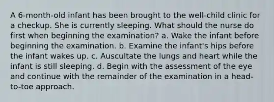 A 6-month-old infant has been brought to the well-child clinic for a checkup. She is currently sleeping. What should the nurse do first when beginning the examination? a. Wake the infant before beginning the examination. b. Examine the infant's hips before the infant wakes up. c. Auscultate the lungs and heart while the infant is still sleeping. d. Begin with the assessment of the eye and continue with the remainder of the examination in a head-to-toe approach.