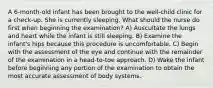 A 6-month-old infant has been brought to the well-child clinic for a check-up. She is currently sleeping. What should the nurse do first when beginning the examination? A) Auscultate the lungs and heart while the infant is still sleeping. B) Examine the infant's hips because this procedure is uncomfortable. C) Begin with the assessment of the eye and continue with the remainder of the examination in a head-to-toe approach. D) Wake the infant before beginning any portion of the examination to obtain the most accurate assessment of body systems.