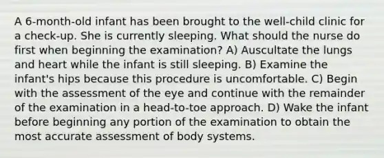 A 6-month-old infant has been brought to the well-child clinic for a check-up. She is currently sleeping. What should the nurse do first when beginning the examination? A) Auscultate the lungs and heart while the infant is still sleeping. B) Examine the infant's hips because this procedure is uncomfortable. C) Begin with the assessment of the eye and continue with the remainder of the examination in a head-to-toe approach. D) Wake the infant before beginning any portion of the examination to obtain the most accurate assessment of body systems.