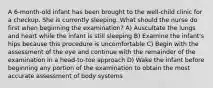 A 6-month-old infant has been brought to the well-child clinic for a checkup. She is currently sleeping. What should the nurse do first when beginning the examination? A) Auscultate the lungs and heart while the infant is still sleeping B) Examine the infant's hips because this procedure is uncomfortable C) Begin with the assessment of the eye and continue with the remainder of the examination in a head-to-toe approach D) Wake the infant before beginning any portion of the examination to obtain the most accurate assessment of body systems