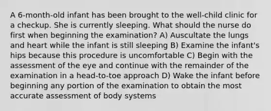 A 6-month-old infant has been brought to the well-child clinic for a checkup. She is currently sleeping. What should the nurse do first when beginning the examination? A) Auscultate the lungs and heart while the infant is still sleeping B) Examine the infant's hips because this procedure is uncomfortable C) Begin with the assessment of the eye and continue with the remainder of the examination in a head-to-toe approach D) Wake the infant before beginning any portion of the examination to obtain the most accurate assessment of body systems