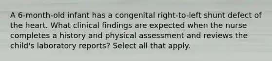 A 6-month-old infant has a congenital right-to-left shunt defect of the heart. What clinical findings are expected when the nurse completes a history and physical assessment and reviews the child's laboratory reports? Select all that apply.