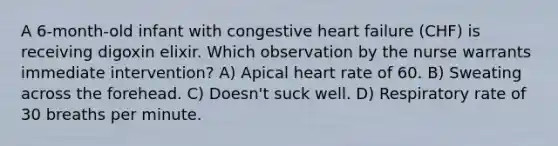 A 6-month-old infant with congestive heart failure (CHF) is receiving digoxin elixir. Which observation by the nurse warrants immediate intervention? A) Apical heart rate of 60. B) Sweating across the forehead. C) Doesn't suck well. D) Respiratory rate of 30 breaths per minute.