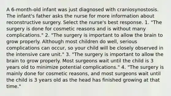 A 6-month-old infant was just diagnosed with craniosynostosis. The infant's father asks the nurse for more information about reconstructive surgery. Select the nurse's best response. 1. "The surgery is done for cosmetic reasons and is without many complications." 2. "The surgery is important to allow the brain to grow properly. Although most children do well, serious complications can occur, so your child will be closely observed in the intensive care unit." 3. "The surgery is important to allow the brain to grow properly. Most surgeons wait until the child is 3 years old to minimize potential complications." 4. "The surgery is mainly done for cosmetic reasons, and most surgeons wait until the child is 3 years old as the head has finished growing at that time."