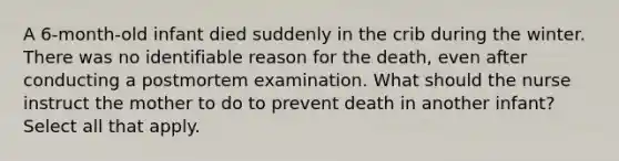 A 6-month-old infant died suddenly in the crib during the winter. There was no identifiable reason for the death, even after conducting a postmortem examination. What should the nurse instruct the mother to do to prevent death in another infant? Select all that apply.