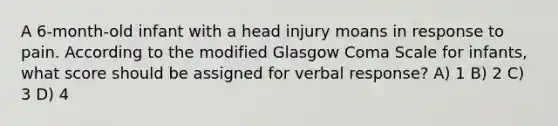 A 6-month-old infant with a head injury moans in response to pain. According to the modified Glasgow Coma Scale for infants, what score should be assigned for verbal response? A) 1 B) 2 C) 3 D) 4