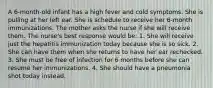 A 6-month-old infant has a high fever and cold symptoms. She is pulling at her left ear. She is schedule to receive her 6-month immunizations. The mother asks the nurse if she will receive them. The nurse's best response would be: 1. She will receive just the hepatitis immunization today because she is so sick. 2. She can have them when she returns to have her ear rechecked. 3. She must be free of infection for 6 months before she can resume her immunizations. 4. She should have a pneumonia shot today instead.