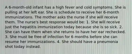 A 6-month-old infant has a high fever and cold symptoms. She is pulling at her left ear. She is schedule to receive her 6-month immunizations. The mother asks the nurse if she will receive them. The nurse's best response would be: 1. She will receive just the hepatitis immunization today because she is so sick. 2. She can have them when she returns to have her ear rechecked. 3. She must be free of infection for 6 months before she can resume her immunizations. 4. She should have a pneumonia shot today instead.