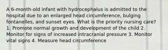 A 6-month-old infant with hydrocephalus is admitted to the hospital due to an enlarged head circumference, bulging fontanelles, and sunset eyes. What is the priority nursing care? 1. Promote normal growth and development of the child 2. Monitor for signs of increased intracranial pressure 3. Monitor vital signs 4. Measure head circumference