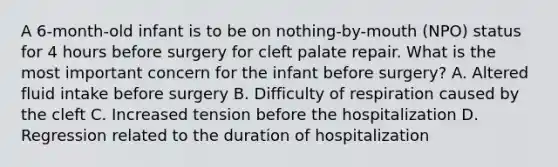 A 6-month-old infant is to be on nothing-by-mouth (NPO) status for 4 hours before surgery for cleft palate repair. What is the most important concern for the infant before surgery? A. Altered fluid intake before surgery B. Difficulty of respiration caused by the cleft C. Increased tension before the hospitalization D. Regression related to the duration of hospitalization