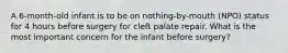 A 6-month-old infant is to be on nothing-by-mouth (NPO) status for 4 hours before surgery for cleft palate repair. What is the most important concern for the infant before surgery?