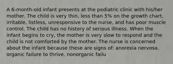 A 6-month-old infant presents at the pediatric clinic with his/her mother. The child is very thin, less than 5% on the growth chart, irritable, listless, unresponsive to the nurse, and has poor muscle control. The child has no history of serious illness. When the infant begins to cry, the mother is very slow to respond and the child is not comforted by the mother. The nurse is concerned about the infant because these are signs of: anorexia nervosa. organic failure to thrive. nonorganic failu