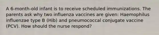 A 6-month-old infant is to receive scheduled immunizations. The parents ask why two influenza vaccines are given: Haemophilus influenzae type B (Hib) and pneumococcal conjugate vaccine (PCV). How should the nurse respond?