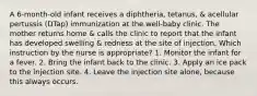 A 6-month-old infant receives a diphtheria, tetanus, & acellular pertussis (DTap) immunization at the well-baby clinic. The mother returns home & calls the clinic to report that the infant has developed swelling & redness at the site of injection. Which instruction by the nurse is appropriate? 1. Monitor the infant for a fever. 2. Bring the infant back to the clinic. 3. Apply an ice pack to the injection site. 4. Leave the injection site alone, because this always occurs.