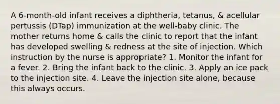 A 6-month-old infant receives a diphtheria, tetanus, & acellular pertussis (DTap) immunization at the well-baby clinic. The mother returns home & calls the clinic to report that the infant has developed swelling & redness at the site of injection. Which instruction by the nurse is appropriate? 1. Monitor the infant for a fever. 2. Bring the infant back to the clinic. 3. Apply an ice pack to the injection site. 4. Leave the injection site alone, because this always occurs.