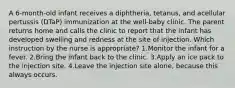 A 6-month-old infant receives a diphtheria, tetanus, and acellular pertussis (DTaP) immunization at the well-baby clinic. The parent returns home and calls the clinic to report that the infant has developed swelling and redness at the site of injection. Which instruction by the nurse is appropriate? 1.Monitor the infant for a fever. 2.Bring the infant back to the clinic. 3.Apply an ice pack to the injection site. 4.Leave the injection site alone, because this always occurs.