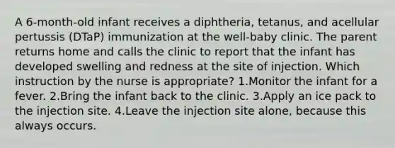 A 6-month-old infant receives a diphtheria, tetanus, and acellular pertussis (DTaP) immunization at the well-baby clinic. The parent returns home and calls the clinic to report that the infant has developed swelling and redness at the site of injection. Which instruction by the nurse is appropriate? 1.Monitor the infant for a fever. 2.Bring the infant back to the clinic. 3.Apply an ice pack to the injection site. 4.Leave the injection site alone, because this always occurs.