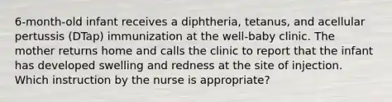 6-month-old infant receives a diphtheria, tetanus, and acellular pertussis (DTap) immunization at the well-baby clinic. The mother returns home and calls the clinic to report that the infant has developed swelling and redness at the site of injection. Which instruction by the nurse is appropriate?