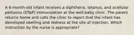 A 6-month-old infant receives a diphtheria, tetanus, and acellular pertussis (DTaP) immunization at the well-baby clinic. The parent returns home and calls the clinic to report that the infant has developed swelling and redness at the site of injection. Which instruction by the nurse is appropriate?