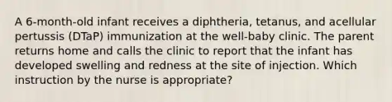 A 6-month-old infant receives a diphtheria, tetanus, and acellular pertussis (DTaP) immunization at the well-baby clinic. The parent returns home and calls the clinic to report that the infant has developed swelling and redness at the site of injection. Which instruction by the nurse is appropriate?