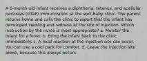 A 6-month-old infant receives a diphtheria, tetanus, and acellular pertussis (DTaP) immunization at the well-baby clinic. The parent returns home and calls the clinic to report that the infant has developed swelling and redness at the site of injection. Which instruction by the nurse is most appropriate? a. Monitor the infant for a fever. b. Bring the infant back to the clinic immediately. c. A local reaction at the injection site can occur. You can use a cool pack for comfort. d. Leave the injection site alone, because this always occurs.