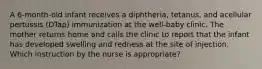 A 6-month-old infant receives a diphtheria, tetanus, and acellular pertussis (DTap) immunization at the well-baby clinic. The mother returns home and calls the clinic to report that the infant has developed swelling and redness at the site of injection. Which instruction by the nurse is appropriate?