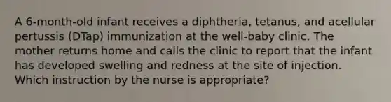 A 6-month-old infant receives a diphtheria, tetanus, and acellular pertussis (DTap) immunization at the well-baby clinic. The mother returns home and calls the clinic to report that the infant has developed swelling and redness at the site of injection. Which instruction by the nurse is appropriate?