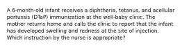 A 6-month-old infant receives a diphtheria, tetanus, and acellular pertussis (DTaP) immunization at the well-baby clinic. The mother returns home and calls the clinic to report that the infant has developed swelling and redness at the site of injection. Which instruction by the nurse is appropriate?