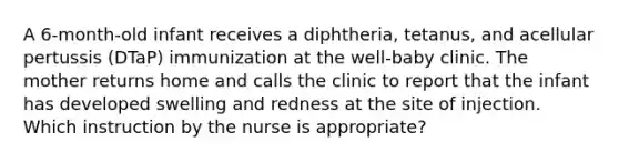 A 6-month-old infant receives a diphtheria, tetanus, and acellular pertussis (DTaP) immunization at the well-baby clinic. The mother returns home and calls the clinic to report that the infant has developed swelling and redness at the site of injection. Which instruction by the nurse is appropriate?