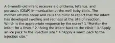 A 6-month-old infant receives a diphtheria, tetanus, and pertussis (DTaP) immunization at the well-baby clinic. The mother returns home and calls the clinic to report that the infant has developed swelling and redness at the site of injection. Which is the appropriate response by the nurse? 1."Monitor the infant for a fever." 2."Bring the infant back to the clinic." 3."Apply an ice pack to the injection site." 4."Apply a warm pack to the injection site."