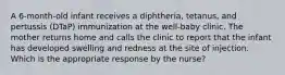 A 6-month-old infant receives a diphtheria, tetanus, and pertussis (DTaP) immunization at the well-baby clinic. The mother returns home and calls the clinic to report that the infant has developed swelling and redness at the site of injection. Which is the appropriate response by the nurse?