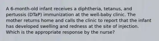 A 6-month-old infant receives a diphtheria, tetanus, and pertussis (DTaP) immunization at the well-baby clinic. The mother returns home and calls the clinic to report that the infant has developed swelling and redness at the site of injection. Which is the appropriate response by the nurse?