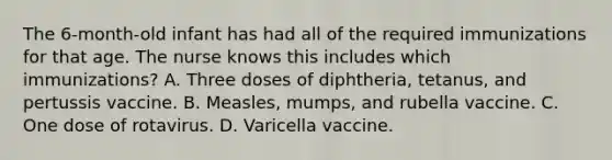 The 6-month-old infant has had all of the required immunizations for that age. The nurse knows this includes which immunizations? A. Three doses of diphtheria, tetanus, and pertussis vaccine. B. Measles, mumps, and rubella vaccine. C. One dose of rotavirus. D. Varicella vaccine.