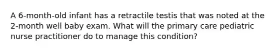 A 6-month-old infant has a retractile testis that was noted at the 2-month well baby exam. What will the primary care pediatric nurse practitioner do to manage this condition?