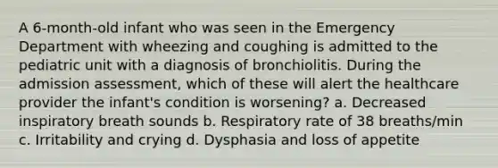 A 6-month-old infant who was seen in the Emergency Department with wheezing and coughing is admitted to the pediatric unit with a diagnosis of bronchiolitis. During the admission assessment, which of these will alert the healthcare provider the infant's condition is worsening? a. Decreased inspiratory breath sounds b. Respiratory rate of 38 breaths/min c. Irritability and crying d. Dysphasia and loss of appetite