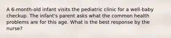 A 6-month-old infant visits the pediatric clinic for a well-baby checkup. The infant's parent asks what the common health problems are for this age. What is the best response by the nurse?