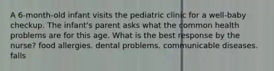 A 6-month-old infant visits the pediatric clinic for a well-baby checkup. The infant's parent asks what the common health problems are for this age. What is the best response by the nurse? food allergies. dental problems. communicable diseases. falls