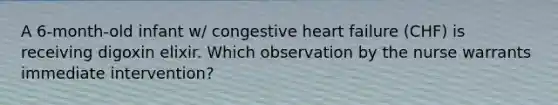 A 6-month-old infant w/ congestive heart failure (CHF) is receiving digoxin elixir. Which observation by the nurse warrants immediate intervention?