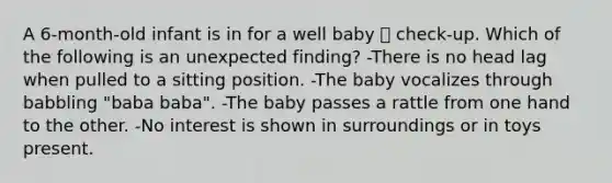 A 6-month-old infant is in for a well baby  check-up. Which of the following is an unexpected finding? -There is no head lag when pulled to a sitting position. -The baby vocalizes through babbling "baba baba". -The baby passes a rattle from one hand to the other. -No interest is shown in surroundings or in toys present.